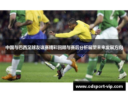 中国与巴西足球友谊赛精彩回顾与赛后分析展望未来发展方向